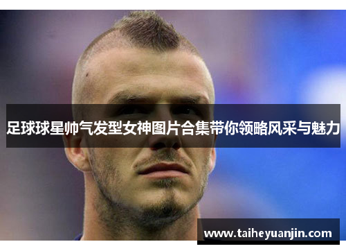 足球球星帅气发型女神图片合集带你领略风采与魅力
